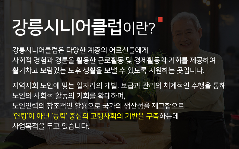 강릉시니어클럽이란? 다양한 계층의 어르신들에게 사회적 경험과 경륜을 활용한 근로활동 및 경제활동의 기회를 제공하여 활기차고 보람있는 노후 생활을 보낼 수 있도록 지원하는 곳입니다. 지역사회 노인에 맞는 일자리의 개발, 보급과 관리의 체계적인 수행을 통해 노인의 사회적 활동의 기회를 확대하며, 노인인력의 창조적인 활용으로 국가의 생산성을 제고함으로 ‘연령’이 아닌 ‘능력’ 중심의 고령사회의 기반을 구축하는데 사업목적을 두고 있습니다.